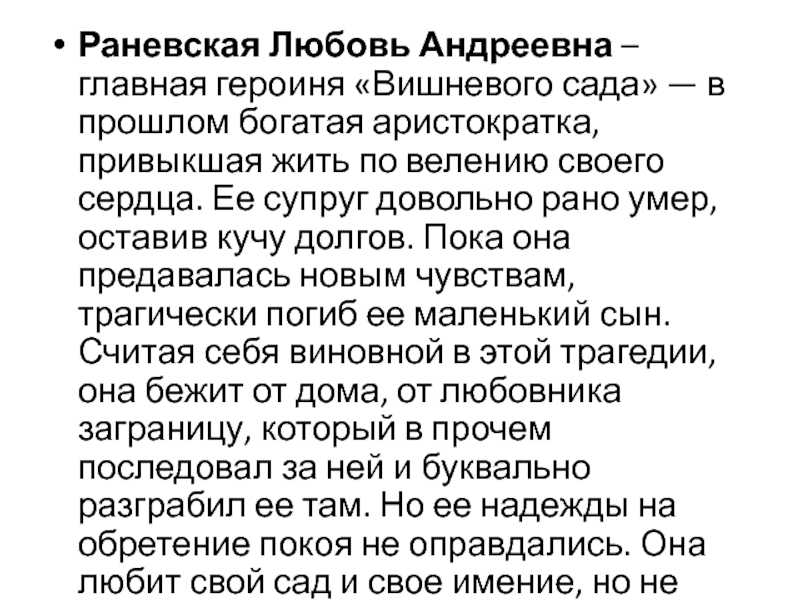 События пьесы разворачиваются в дворянском имении с огромным вишневым садом, в котором выросло не одно поколение этой семьи Трудное финансовое положение ставит хозяйку поместья Раневскую Любовь Андреевну перед сложным выбором