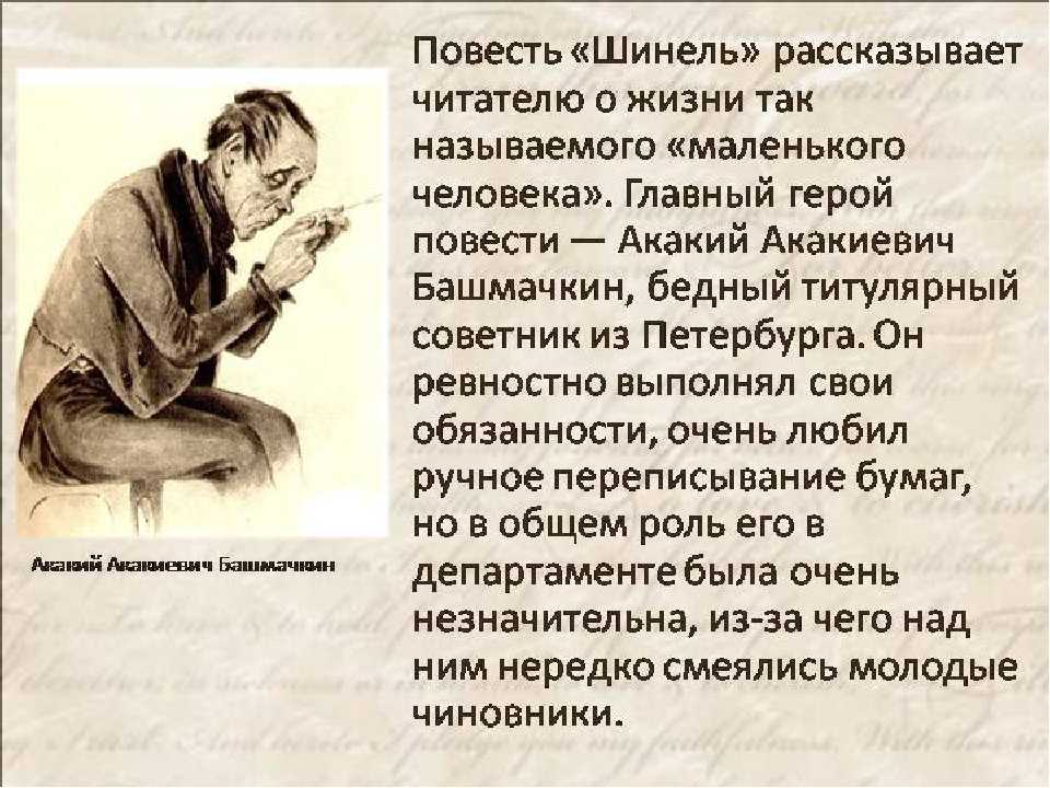 Герой повести Акакий Акакиевич Башмачкин – тихий, робкий, незаметной внешности титулярный советник, чиновник для письма На службе ему не оказывают уважения, начальники с ним холодно-деспотичны, коллеги насмехаются, иногда даже зло